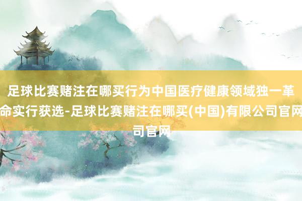 足球比赛赌注在哪买行为中国医疗健康领域独一革命实行获选-足球比赛赌注在哪买(中国)有限公司官网