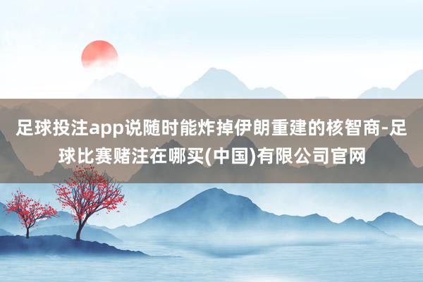足球投注app说随时能炸掉伊朗重建的核智商-足球比赛赌注在哪买(中国)有限公司官网