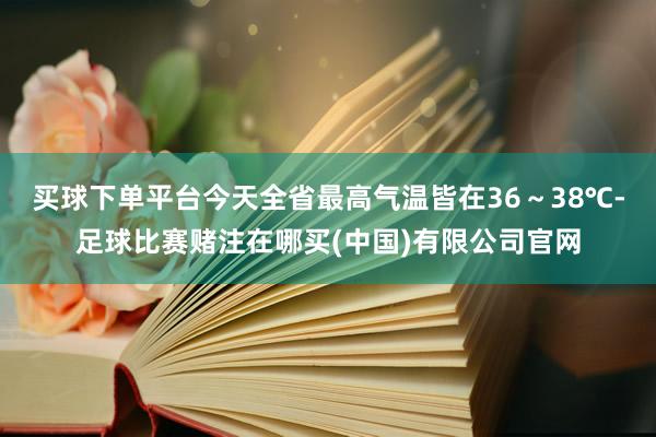 买球下单平台今天全省最高气温皆在36～38℃-足球比赛赌注在哪买(中国)有限公司官网