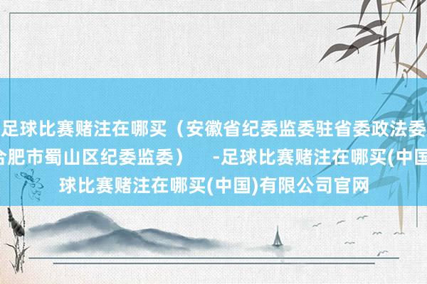 足球比赛赌注在哪买（安徽省纪委监委驻省委政法委纪检监察组、合肥市蜀山区纪委监委）    -足球比赛赌注在哪买(中国)有限公司官网