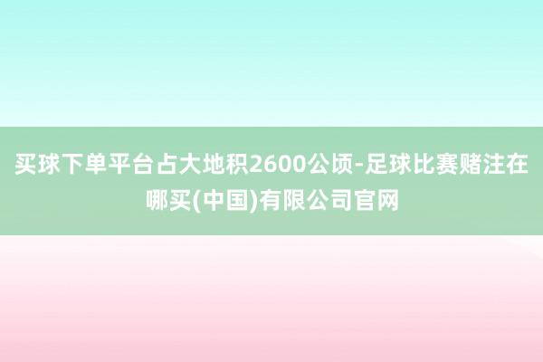 买球下单平台占大地积2600公顷-足球比赛赌注在哪买(中国)有限公司官网