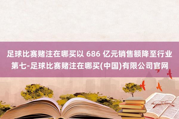 足球比赛赌注在哪买以 686 亿元销售额降至行业第七-足球比赛赌注在哪买(中国)有限公司官网