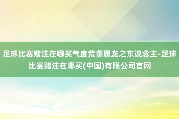 足球比赛赌注在哪买气度荒谬属龙之东说念主-足球比赛赌注在哪买(中国)有限公司官网