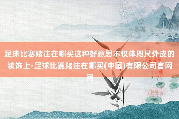 足球比赛赌注在哪买这种好意思不仅体咫尺外皮的装饰上-足球比赛赌注在哪买(中国)有限公司官网