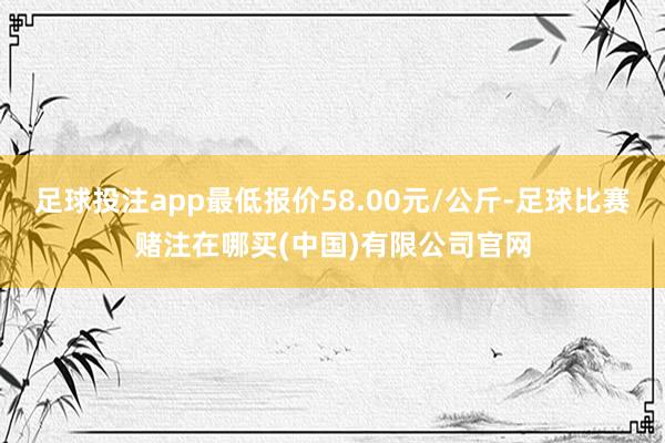 足球投注app最低报价58.00元/公斤-足球比赛赌注在哪买(中国)有限公司官网