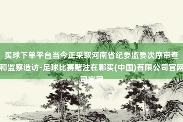 买球下单平台当今正采取河南省纪委监委次序审查和监察造访-足球比赛赌注在哪买(中国)有限公司官网