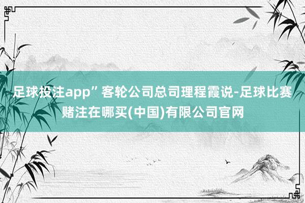 足球投注app”客轮公司总司理程霞说-足球比赛赌注在哪买(中国)有限公司官网