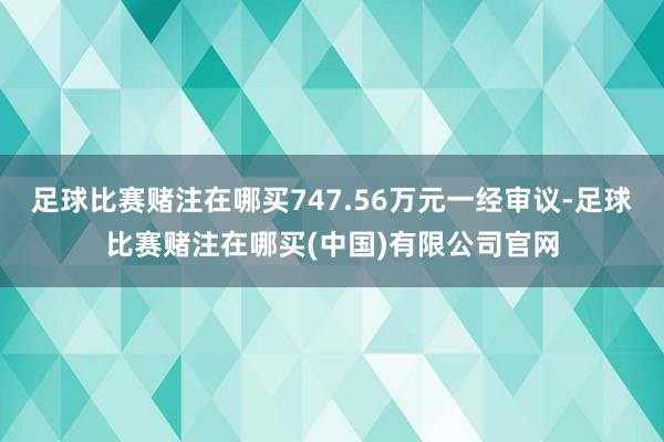 足球比赛赌注在哪买747.56万元一经审议-足球比赛赌注在哪买(中国)有限公司官网