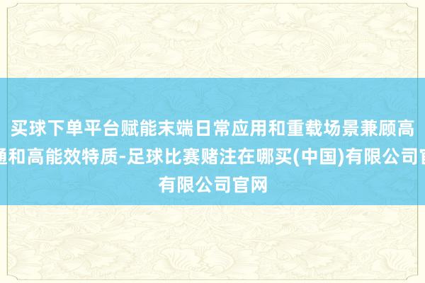 买球下单平台赋能末端日常应用和重载场景兼顾高灵通和高能效特质-足球比赛赌注在哪买(中国)有限公司官网