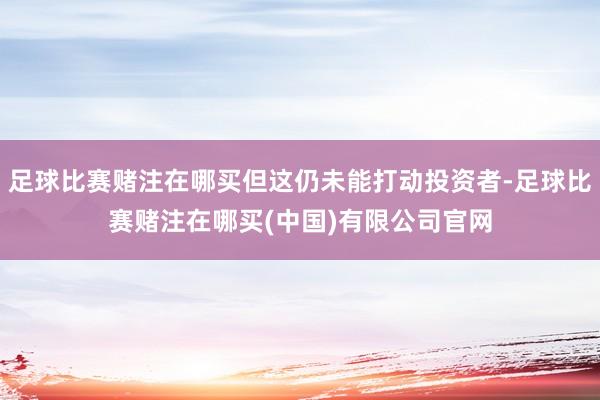 足球比赛赌注在哪买但这仍未能打动投资者-足球比赛赌注在哪买(中国)有限公司官网