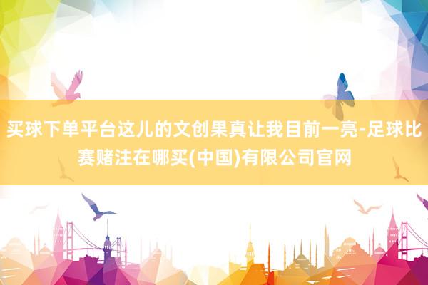 买球下单平台这儿的文创果真让我目前一亮-足球比赛赌注在哪买(中国)有限公司官网