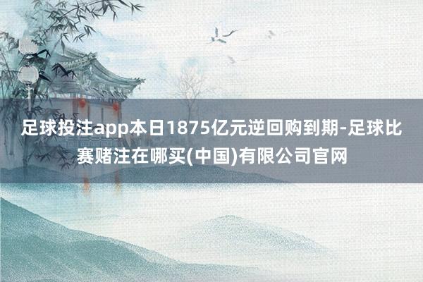 足球投注app本日1875亿元逆回购到期-足球比赛赌注在哪买(中国)有限公司官网