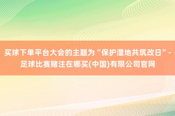 买球下单平台大会的主题为“保护湿地共筑改日”-足球比赛赌注在哪买(中国)有限公司官网