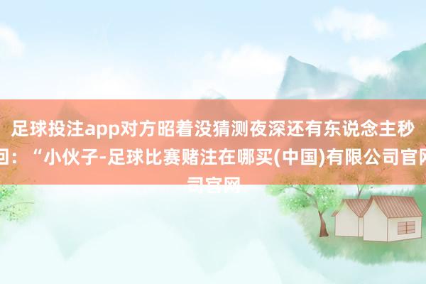 足球投注app对方昭着没猜测夜深还有东说念主秒回：“小伙子-足球比赛赌注在哪买(中国)有限公司官网