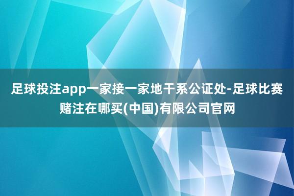 足球投注app一家接一家地干系公证处-足球比赛赌注在哪买(中国)有限公司官网