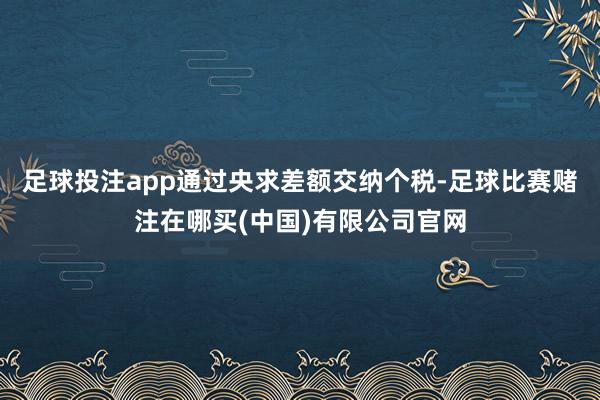 足球投注app通过央求差额交纳个税-足球比赛赌注在哪买(中国)有限公司官网