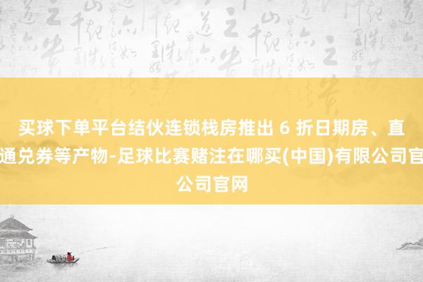 买球下单平台结伙连锁栈房推出 6 折日期房、直播通兑券等产物-足球比赛赌注在哪买(中国)有限公司官网