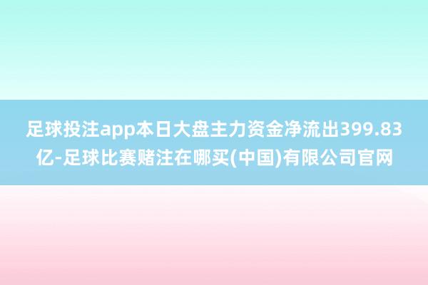 足球投注app本日大盘主力资金净流出399.83亿-足球比赛赌注在哪买(中国)有限公司官网
