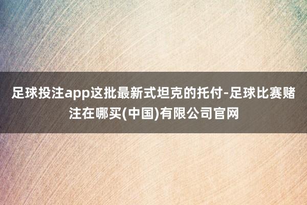 足球投注app这批最新式坦克的托付-足球比赛赌注在哪买(中国)有限公司官网