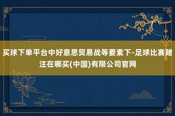 买球下单平台中好意思贸易战等要素下-足球比赛赌注在哪买(中国)有限公司官网