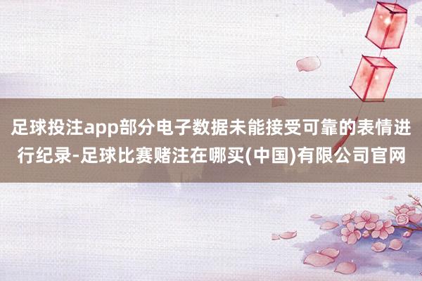 足球投注app部分电子数据未能接受可靠的表情进行纪录-足球比赛赌注在哪买(中国)有限公司官网