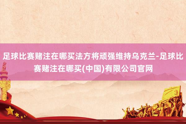 足球比赛赌注在哪买法方将顽强维持乌克兰-足球比赛赌注在哪买(中国)有限公司官网
