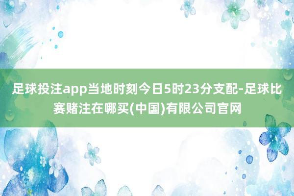 足球投注app当地时刻今日5时23分支配-足球比赛赌注在哪买(中国)有限公司官网
