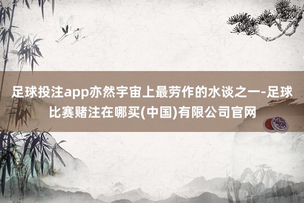 足球投注app亦然宇宙上最劳作的水谈之一-足球比赛赌注在哪买(中国)有限公司官网