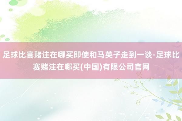 足球比赛赌注在哪买即使和马英子走到一谈-足球比赛赌注在哪买(中国)有限公司官网