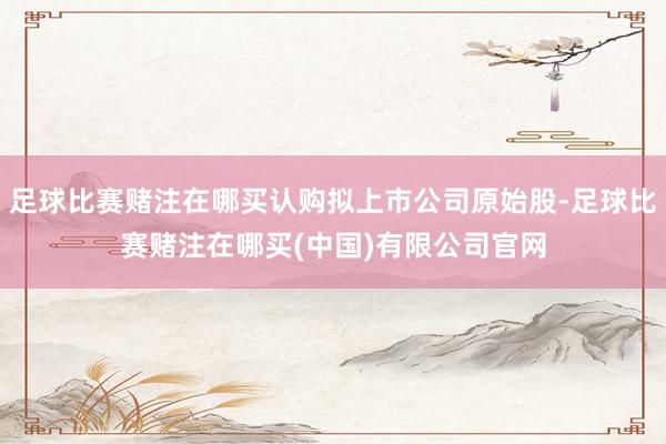 足球比赛赌注在哪买认购拟上市公司原始股-足球比赛赌注在哪买(中国)有限公司官网