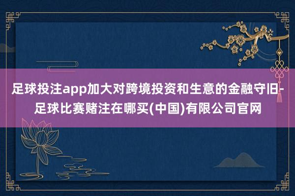 足球投注app加大对跨境投资和生意的金融守旧-足球比赛赌注在哪买(中国)有限公司官网
