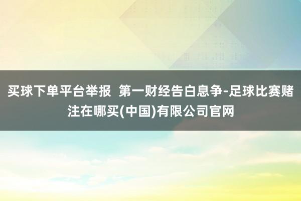 买球下单平台举报  第一财经告白息争-足球比赛赌注在哪买(中国)有限公司官网