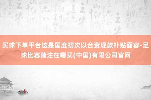 买球下单平台这是国度初次以合资现款补贴面容-足球比赛赌注在哪买(中国)有限公司官网