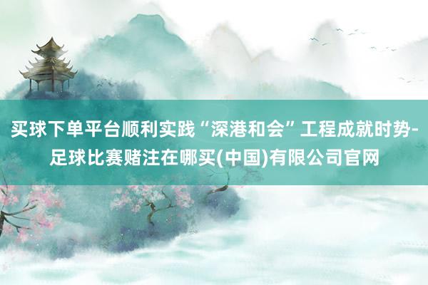 买球下单平台顺利实践“深港和会”工程成就时势-足球比赛赌注在哪买(中国)有限公司官网