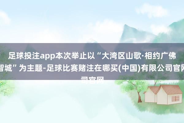 足球投注app本次举止以“大湾区山歌·相约广佛智城”为主题-足球比赛赌注在哪买(中国)有限公司官网
