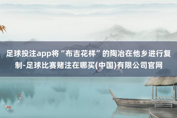 足球投注app将“布吉花样”的陶冶在他乡进行复制-足球比赛赌注在哪买(中国)有限公司官网