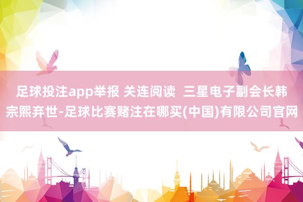 足球投注app举报 关连阅读  三星电子副会长韩宗熙弃世-足球比赛赌注在哪买(中国)有限公司官网
