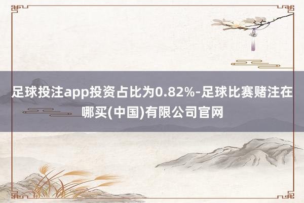 足球投注app投资占比为0.82%-足球比赛赌注在哪买(中国)有限公司官网