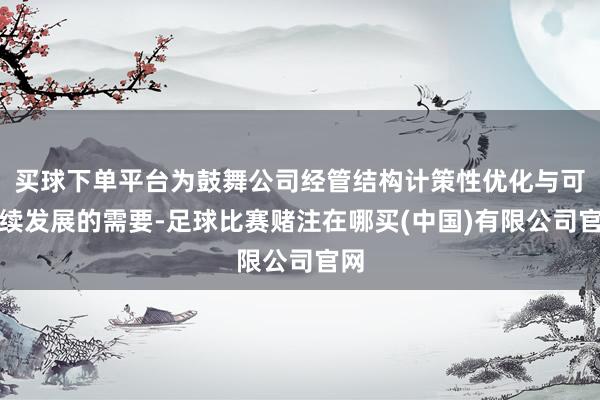 买球下单平台为鼓舞公司经管结构计策性优化与可执续发展的需要-足球比赛赌注在哪买(中国)有限公司官网