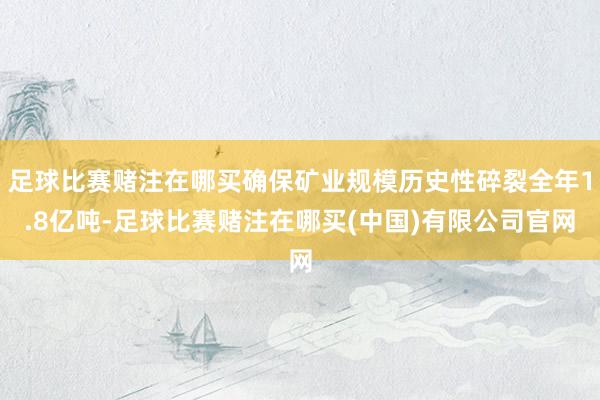 足球比赛赌注在哪买确保矿业规模历史性碎裂全年1.8亿吨-足球比赛赌注在哪买(中国)有限公司官网