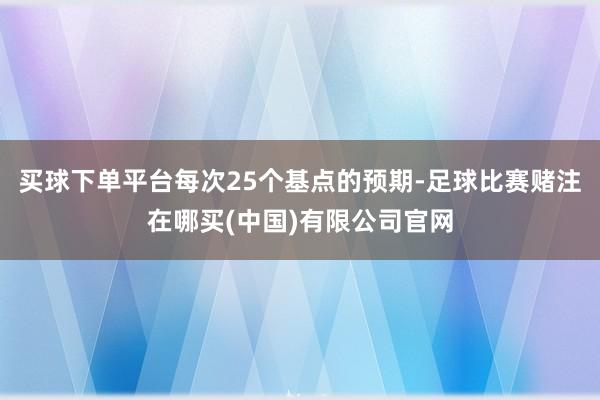 买球下单平台每次25个基点的预期-足球比赛赌注在哪买(中国)有限公司官网