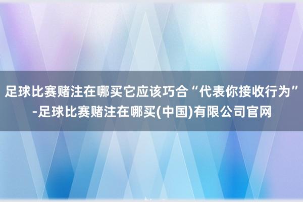 足球比赛赌注在哪买它应该巧合“代表你接收行为”-足球比赛赌注在哪买(中国)有限公司官网