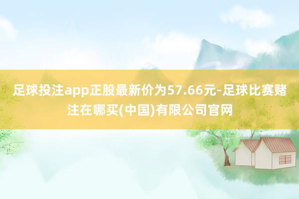 足球投注app正股最新价为57.66元-足球比赛赌注在哪买(中国)有限公司官网