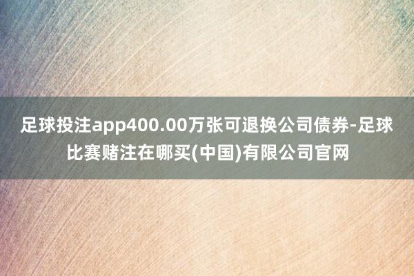 足球投注app400.00万张可退换公司债券-足球比赛赌注在哪买(中国)有限公司官网