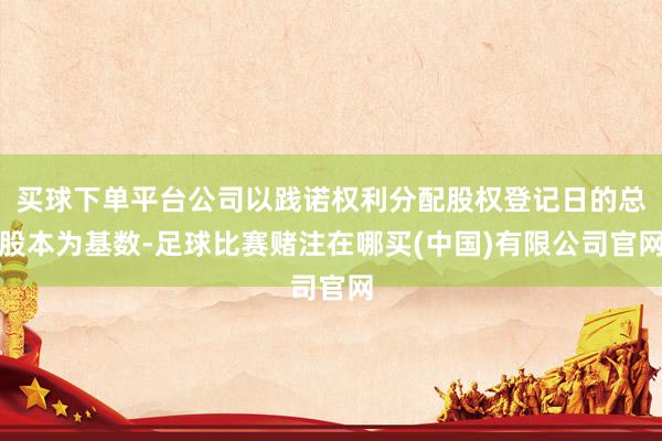 买球下单平台公司以践诺权利分配股权登记日的总股本为基数-足球比赛赌注在哪买(中国)有限公司官网