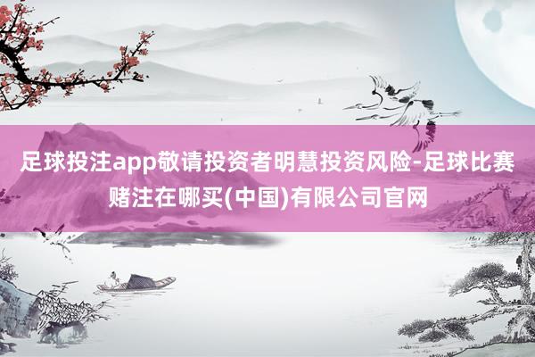 足球投注app敬请投资者明慧投资风险-足球比赛赌注在哪买(中国)有限公司官网