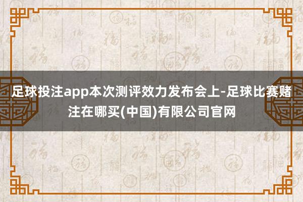 足球投注app本次测评效力发布会上-足球比赛赌注在哪买(中国)有限公司官网