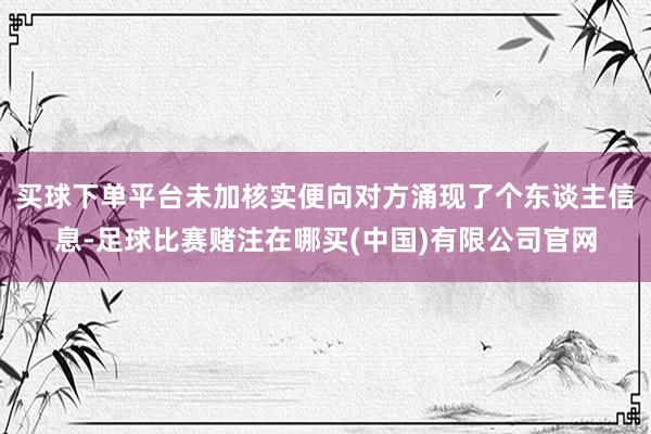 买球下单平台未加核实便向对方涌现了个东谈主信息-足球比赛赌注在哪买(中国)有限公司官网