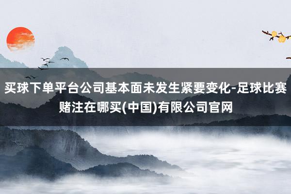 买球下单平台公司基本面未发生紧要变化-足球比赛赌注在哪买(中国)有限公司官网
