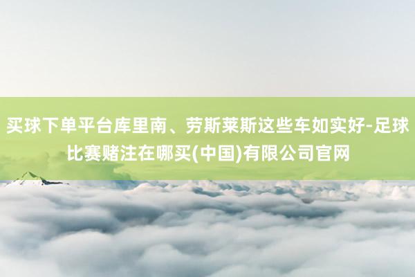 买球下单平台库里南、劳斯莱斯这些车如实好-足球比赛赌注在哪买(中国)有限公司官网